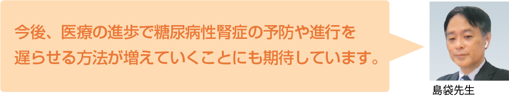 今後、医療の進歩で糖尿病性腎症の予防や進行を 遅らせる方法が増えていくことにも期待しています。